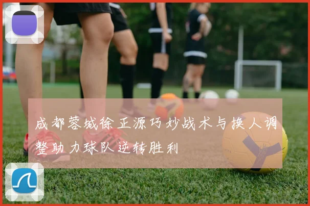 成都蓉城徐正源巧妙战术与换人调整助力球队逆转胜利