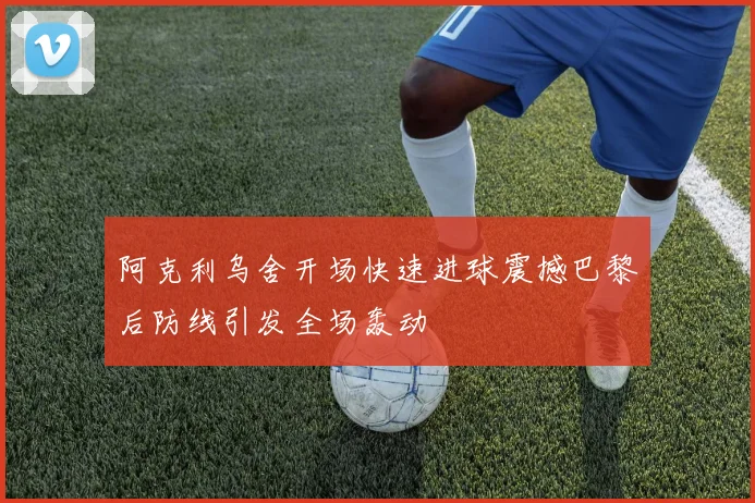 阿克利乌舍开场快速进球震撼巴黎后防线引发全场轰动