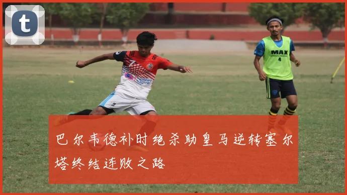 巴尔韦德补时绝杀助皇马逆转塞尔塔终结连败之路