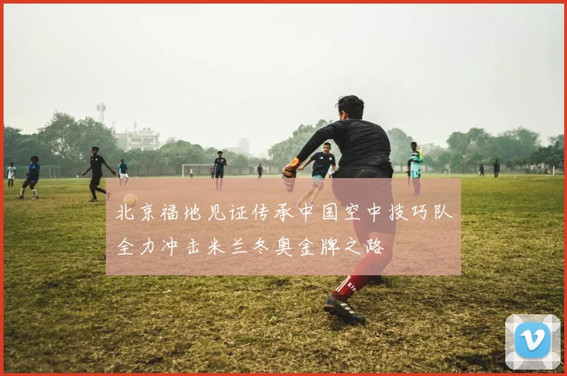 北京福地见证传承中国空中技巧队全力冲击米兰冬奥金牌之路